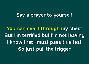 Say a prayer to yourself

You can see it through my chest
But I'm terrified but I'm not leaving
I know that I must pass this test
So just pull the trigger