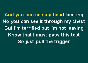 And you can see my heart beating
No you can see it through my chest
But I'm terrified but I'm not leaving
Know that I must pass this test
So just pull the trigger