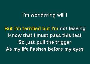 I'm wondering will I

But I'm terrified but I'm not leaving
Know that I must pass this test
So just pull the trigger
As my life flashes before my eyes