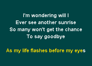 I'm wondering will I
Ever see another sunrise
So many won't get the chance
To say goodbye

As my life flashes before my eyes