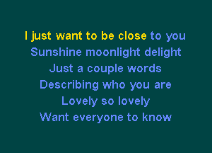Ijust want to be close to you
Sunshine moonlight delight
Just a couple words

Describing who you are
Lovely so lovely
Want everyone to know
