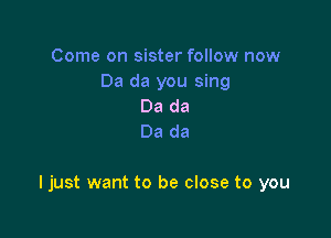 Come on sister follow now
Da da you sing
Da da
Da da

ljust want to be close to you