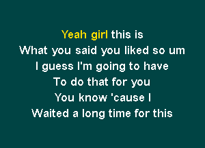 Yeah girl this is
What you said you liked so um
I guess I'm going to have

To do that for you
You know 'cause I
Waited a long time for this