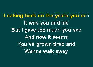 Looking back on the years you see
It was you and me
But I gave too much you see

And now it seems
Youyve grown tired and
Wanna walk away