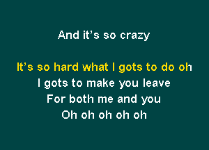 And itos so crazy

Itos so hard what I gots to do oh

I gots to make you leave
For both me and you
Oh oh oh oh oh