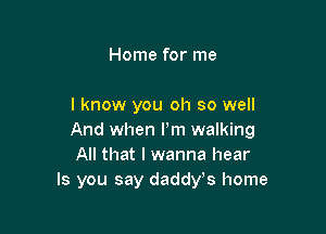 Home for me

I know you oh so well

And when Pm walking
All that I wanna hear
Is you say daddys home