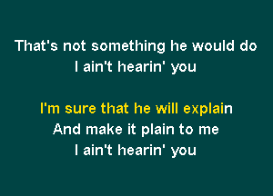 That's not something he would do
I ain't hearin' you

I'm sure that he will explain
And make it plain to me
I ain't hearin' you