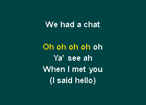 We had a chat

Oh oh oh oh oh

Yd see ah
When I met you
(I said hello)