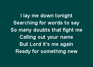 I lay me down tonight
Searching for words to say
So many doubts that fight me
Calling out your name
But Lord it's me again
Ready for something new

g