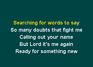 Searching for words to say
So many doubts that fight me

Calling out your name
But Lord it's me again
Ready for something new