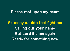 Please rest upon my heart

So many doubts that fight me

Calling out your name
But Lord it's me again
Ready for something new