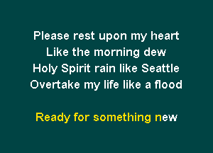 Please rest upon my heart
Like the morning dew
Holy Spirit rain like Seattle
Overtake my life like a flood

Ready for something new