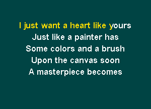 Ijust want a heart like yours
Just like a painter has
Some colors and a brush

Upon the canvas soon
A masterpiece becomes