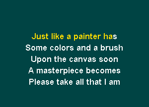 Just like a painter has
Some colors and a brush

Upon the canvas soon
A masterpiece becomes
Please take all that I am