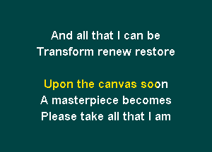 And all that I can be
Transform renew restore

Upon the canvas soon
A masterpiece becomes
Please take all that I am
