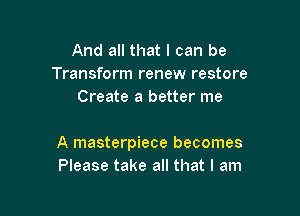 And all that I can be
Transform renew restore
Create a better me

A masterpiece becomes
Please take all that I am