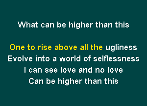 What can be higher than this

One to rise above all the ugliness
Evolve into a world of selflessness
I can see love and no love
Can be higher than this