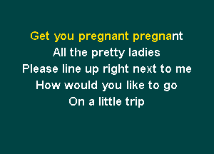 Get you pregnant pregnant
All the pretty ladies
Please line up right next to me

How would you like to go
On a little trip