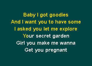 Baby I got goodies
And I want you to have some
I asked you let me explore

Your secret garden
Girl you make me wanna
Get you pregnant