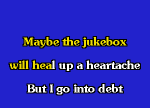 Maybe the jukebox
will heal up a heartache

But I go into debt