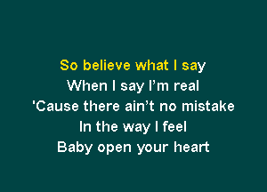 80 believe what I say
When I say Pm real

'Cause there ain't no mistake
In the way I feel
Baby open your heart