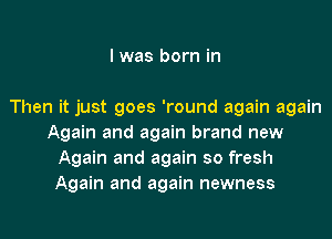 I was born in

Then it just goes 'round again again
Again and again brand new
Again and again so fresh
Again and again newness