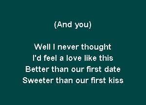 (And you)

Well I never thought

I'd feel a love like this
Better than our first date
Sweeter than our first kiss