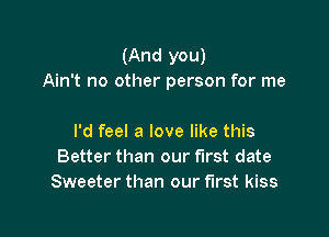 (And you)
Ain't no other person for me

I'd feel a love like this
Better than our first date
Sweeter than our first kiss