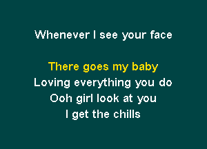 Whenever I see your face

There goes my baby

Loving everything you do
Ooh girl look at you
I get the chills