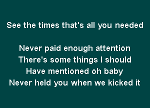 See the times that's all you needed

Never paid enough attention
There's some things I should
Have mentioned oh baby
Never held you when we kicked it