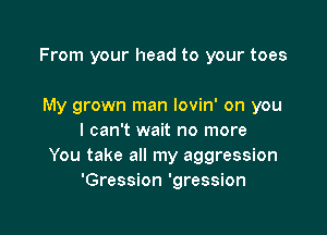 From your head to your toes

My grown man lovin' on you
I can't wait no more
You take all my aggression
'Gression 'gression