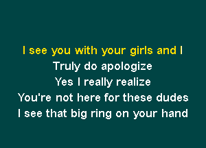 I see you with your girls and I
Truly do apologize

Yes I really realize
You're not here for these dudes
I see that big ring on your hand