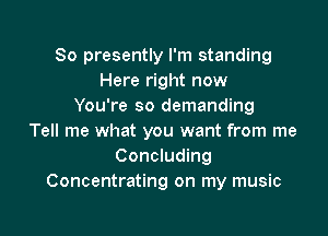 So presently I'm standing
Here right now
You're so demanding

Tell me what you want from me
Concluding
Concentrating on my music