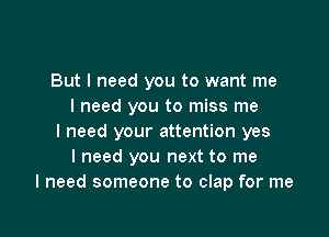 But I need you to want me
I need you to miss me

I need your attention yes
I need you next to me
I need someone to clap for me