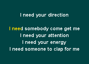 I need your direction

I need somebody come get me

I need your attention
I need your energy
I need someone to clap for me