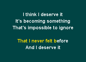 lthink I deserve it
It's becoming something
That's impossible to ignore

That I never felt before
And I deserve it
