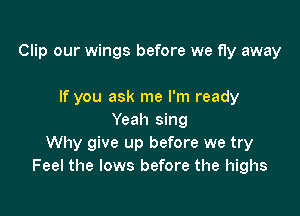 Clip our wings before we fly away

If you ask me I'm ready
Yeah sing
Why give up before we try
Feel the lows before the highs