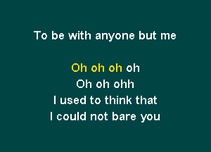 To be with anyone but me

Oh oh oh oh
Oh oh ohh
I used to think that
I could not bare you