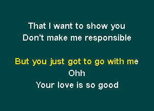 That I want to show you
Don't make me responsible

But you just got to go with me
Ohh
Your love is so good