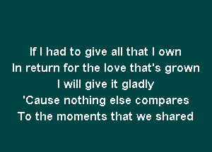 lfl had to give all that I own
In return for the love that's grown
I will give it gladly
'Cause nothing else compares
To the moments that we shared