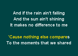 And if the rain ain't falling
And the sun ain't shining
It makes no difference to me

'Cause nothing else compares
To the moments that we shared