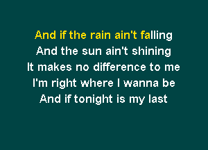 And if the rain ain't falling
And the sun ain't shining
It makes no difference to me

I'm right where I wanna be
And if tonight is my last