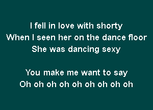 I fell in love with shorty
When I seen her on the dance floor
She was dancing sexy

You make me want to say
Oh oh oh oh oh oh oh oh oh