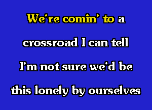 We're comin' to a
crossroad I can tell
I'm not sure we'd be

this lonely by ourselves