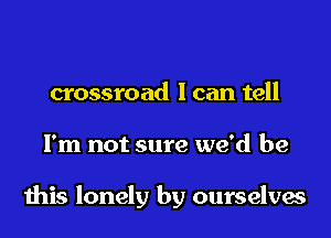 crossroad I can tell

I'm not sure we'd be

this lonely by ourselves