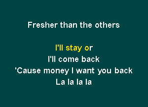 Fresher than the others

I'll stay or

I'll come back
'Cause money I want you back
La la la la