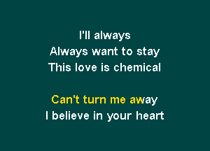 I'll always
Always want to stay
This love is chemical

Can't turn me away
I believe in your heart