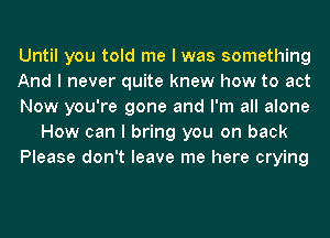 Until you told me I was something
And I never quite knew how to act
Now you're gone and I'm all alone
How can I bring you on back
Please don't leave me here crying