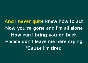 And I never quite knew how to act
Now you're gone and I'm all alone
How can I bring you on back
Please don't leave me here crying
'Cause I'm tired