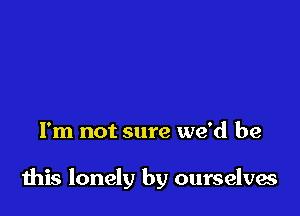 I'm not sure we'd be

this lonely by ourselves